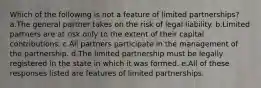 Which of the following is not a feature of limited partnerships? a.The general partner takes on the risk of legal liability. b.Limited partners are at risk only to the extent of their capital contributions. c.All partners participate in the management of the partnership. d.The limited partnership must be legally registered in the state in which it was formed. e.All of these responses listed are features of limited partnerships.