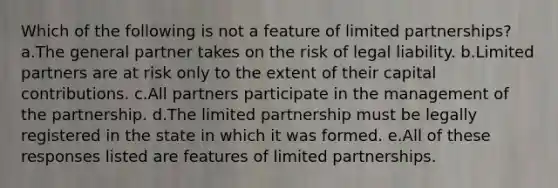 Which of the following is not a feature of limited partnerships? a.The general partner takes on the risk of legal liability. b.Limited partners are at risk only to the extent of their capital contributions. c.All partners participate in the management of the partnership. d.The limited partnership must be legally registered in the state in which it was formed. e.All of these responses listed are features of limited partnerships.