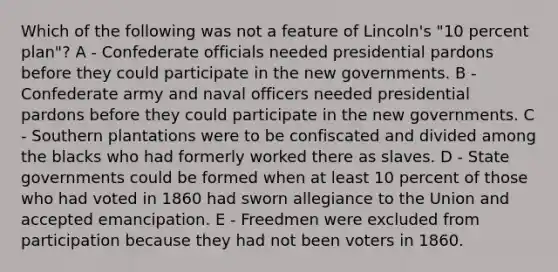 Which of the following was not a feature of Lincoln's "10 percent plan"? A - Confederate officials needed presidential pardons before they could participate in the new governments. B - Confederate army and naval officers needed presidential pardons before they could participate in the new governments. C - Southern plantations were to be confiscated and divided among the blacks who had formerly worked there as slaves. D - State governments could be formed when at least 10 percent of those who had voted in 1860 had sworn allegiance to the Union and accepted emancipation. E - Freedmen were excluded from participation because they had not been voters in 1860.