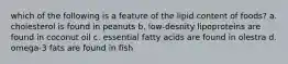 which of the following is a feature of the lipid content of foods? a. cholesterol is found in peanuts b. low-desnity lipoproteins are found in coconut oil c. essential fatty acids are found in olestra d. omega-3 fats are found in fish