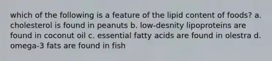 which of the following is a feature of the lipid content of foods? a. cholesterol is found in peanuts b. low-desnity lipoproteins are found in coconut oil c. essential fatty acids are found in olestra d. omega-3 fats are found in fish