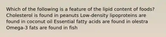 Which of the following is a feature of the lipid content of foods? Cholesterol is found in peanuts Low-density lipoproteins are found in coconut oil Essential fatty acids are found in olestra Omega-3 fats are found in fish