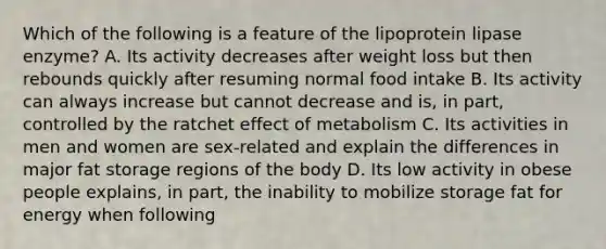 Which of the following is a feature of the lipoprotein lipase enzyme? A. Its activity decreases after weight loss but then rebounds quickly after resuming normal food intake B. Its activity can always increase but cannot decrease and is, in part, controlled by the ratchet effect of metabolism C. Its activities in men and women are sex-related and explain the differences in major fat storage regions of the body D. Its low activity in obese people explains, in part, the inability to mobilize storage fat for energy when following