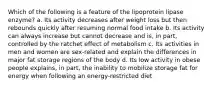 Which of the following is a feature of the lipoprotein lipase enzyme? a. Its activity decreases after weight loss but then rebounds quickly after resuming normal food intake b. Its activity can always increase but cannot decrease and is, in part, controlled by the ratchet effect of metabolism c. Its activities in men and women are sex-related and explain the differences in major fat storage regions of the body d. Its low activity in obese people explains, in part, the inability to mobilize storage fat for energy when following an energy-restricted diet