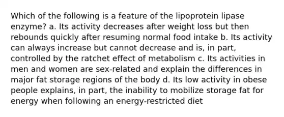 Which of the following is a feature of the lipoprotein lipase enzyme? a. Its activity decreases after weight loss but then rebounds quickly after resuming normal food intake b. Its activity can always increase but cannot decrease and is, in part, controlled by the ratchet effect of metabolism c. Its activities in men and women are sex-related and explain the differences in major fat storage regions of the body d. Its low activity in obese people explains, in part, the inability to mobilize storage fat for energy when following an energy-restricted diet