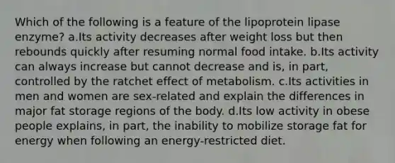 Which of the following is a feature of the lipoprotein lipase enzyme? a.Its activity decreases after weight loss but then rebounds quickly after resuming normal food intake. b.Its activity can always increase but cannot decrease and is, in part, controlled by the ratchet effect of metabolism. c.Its activities in men and women are sex-related and explain the differences in major fat storage regions of the body. d.Its low activity in obese people explains, in part, the inability to mobilize storage fat for energy when following an energy-restricted diet.