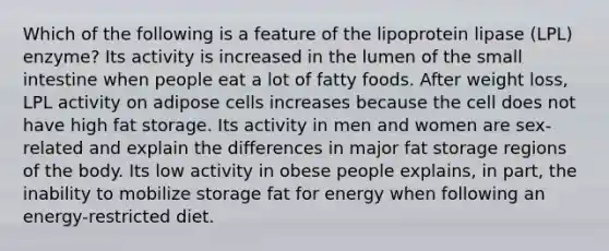 Which of the following is a feature of the lipoprotein lipase (LPL) enzyme? Its activity is increased in the lumen of the small intestine when people eat a lot of fatty foods. After weight loss, LPL activity on adipose cells increases because the cell does not have high fat storage. Its activity in men and women are sex-related and explain the differences in major fat storage regions of the body. Its low activity in obese people explains, in part, the inability to mobilize storage fat for energy when following an energy-restricted diet.