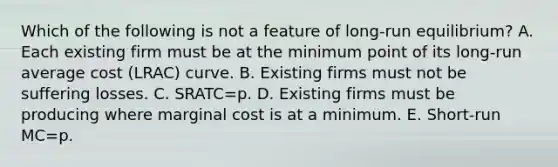 Which of the following is not a feature of​ long-run equilibrium? A. Each existing firm must be at the minimum point of its ​long-run average cost ​(LRAC​) curve. B. Existing firms must not be suffering losses. C. SRATC=p. D. Existing firms must be producing where marginal cost is at a minimum. E. ​Short-run MC=p.