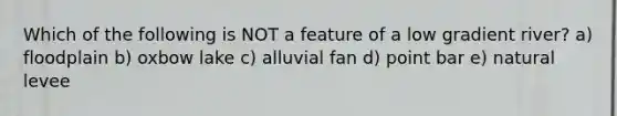 Which of the following is NOT a feature of a low gradient river? a) floodplain b) oxbow lake c) alluvial fan d) point bar e) natural levee