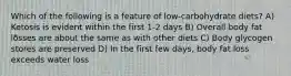 Which of the following is a feature of low-carbohydrate diets? A) Ketosis is evident within the first 1-2 days B) Overall body fat losses are about the same as with other diets C) Body glycogen stores are preserved D) In the first few days, body fat loss exceeds water loss