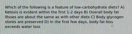Which of the following is a feature of low-carbohydrate diets? A) Ketosis is evident within the first 1-2 days B) Overall body fat losses are about the same as with other diets C) Body glycogen stores are preserved D) In the first few days, body fat loss exceeds water loss