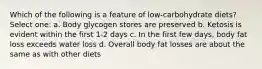 Which of the following is a feature of low-carbohydrate diets? Select one: a. Body glycogen stores are preserved b. Ketosis is evident within the first 1-2 days c. In the first few days, body fat loss exceeds water loss d. Overall body fat losses are about the same as with other diets