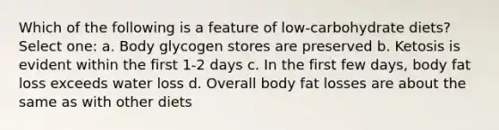 Which of the following is a feature of low-carbohydrate diets? Select one: a. Body glycogen stores are preserved b. Ketosis is evident within the first 1-2 days c. In the first few days, body fat loss exceeds water loss d. Overall body fat losses are about the same as with other diets