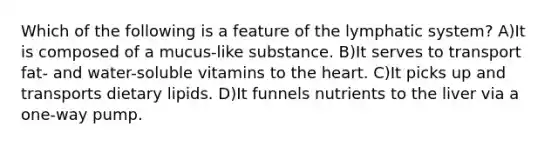 Which of the following is a feature of the lymphatic system? A)It is composed of a mucus-like substance. B)It serves to transport fat- and water-soluble vitamins to the heart. C)It picks up and transports dietary lipids. D)It funnels nutrients to the liver via a one-way pump.