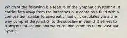 Which of the following is a feature of the lymphatic system? a. It carries fats away from the intestines b. It contains a fluid with a composition similar to pancreatic fluid c. It circulates via a one-way pump at the junction to the subclavian vein d. It serves to transport fat-soluble and water-soluble vitamins to the vascular system