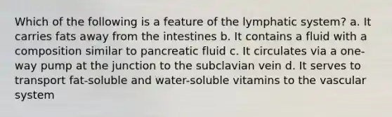 Which of the following is a feature of the lymphatic system? a. It carries fats away from the intestines b. It contains a fluid with a composition similar to pancreatic fluid c. It circulates via a one-way pump at the junction to the subclavian vein d. It serves to transport fat-soluble and water-soluble vitamins to the vascular system