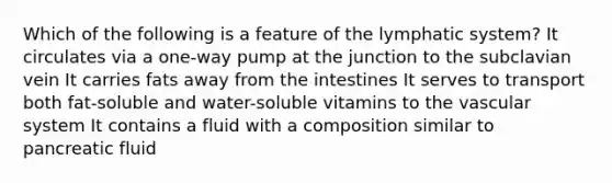 Which of the following is a feature of the lymphatic system? It circulates via a one-way pump at the junction to the subclavian vein It carries fats away from the intestines It serves to transport both fat-soluble and water-soluble vitamins to the vascular system It contains a fluid with a composition similar to pancreatic fluid