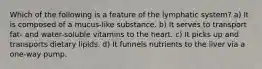 Which of the following is a feature of the lymphatic system? a) It is composed of a mucus-like substance. b) It serves to transport fat- and water-soluble vitamins to the heart. c) It picks up and transports dietary lipids. d) It funnels nutrients to the liver via a one-way pump.