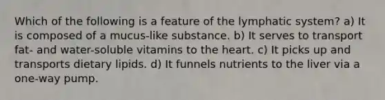 Which of the following is a feature of the lymphatic system? a) It is composed of a mucus-like substance. b) It serves to transport fat- and water-soluble vitamins to the heart. c) It picks up and transports dietary lipids. d) It funnels nutrients to the liver via a one-way pump.