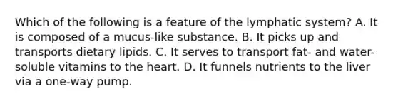 Which of the following is a feature of the lymphatic system? A. It is composed of a mucus-like substance. B. It picks up and transports dietary lipids. C. It serves to transport fat- and water-soluble vitamins to the heart. D. It funnels nutrients to the liver via a one-way pump.