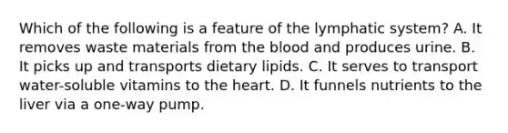 Which of the following is a feature of the lymphatic system? A. It removes waste materials from the blood and produces urine. B. It picks up and transports dietary lipids. C. It serves to transport water-soluble vitamins to the heart. D. It funnels nutrients to the liver via a one-way pump.