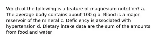 Which of the following is a feature of magnesium nutrition? a. The average body contains about 100 g b. Blood is a major reservoir of the mineral c. Deficiency is associated with hypertension d. Dietary intake data are the sum of the amounts from food and water