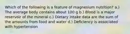 Which of the following is a feature of magnesium nutrition? a.) The average body contains about 100 g b.) Blood is a major reservoir of the mineral c.) Dietary intake data are the sum of the amounts from food and water d.) Deficiency is associated with hypertension