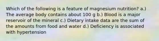 Which of the following is a feature of magnesium nutrition? a.) The average body contains about 100 g b.) Blood is a major reservoir of the mineral c.) Dietary intake data are the sum of the amounts from food and water d.) Deficiency is associated with hypertension