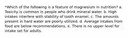 *Which of the following is a feature of magnesium in nutrition? a. Toxicity is common in people who drink mineral water. b. High intakes interfere with stability of tooth enamel. c. The amounts present in hard water are poorly utilized. d. Average intakes from food are below recommendations. e. There is no upper level for intake set for adults.