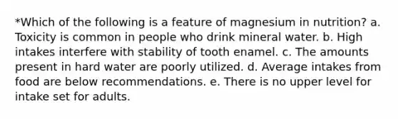 *Which of the following is a feature of magnesium in nutrition? a. Toxicity is common in people who drink mineral water. b. High intakes interfere with stability of tooth enamel. c. The amounts present in hard water are poorly utilized. d. Average intakes from food are below recommendations. e. There is no upper level for intake set for adults.