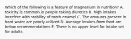 Which of the following is a feature of magnesium in nutrition? A. toxicity is common in people taking diuretics B. high intakes interfere with stability of tooth enamel C. The amounts present in hard water are poorly utilized D. Average intakes from food are below recommendations E. There is no upper level for intake set for adults