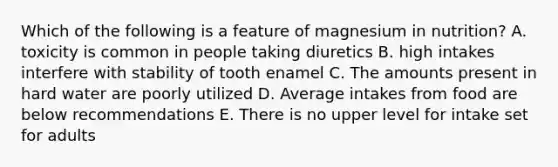 Which of the following is a feature of magnesium in nutrition? A. toxicity is common in people taking diuretics B. high intakes interfere with stability of tooth enamel C. The amounts present in hard water are poorly utilized D. Average intakes from food are below recommendations E. There is no upper level for intake set for adults