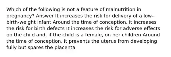 Which of the following is not a feature of malnutrition in pregnancy? Answer It increases the risk for delivery of a low-birth-weight infant Around the time of conception, it increases the risk for birth defects It increases the risk for adverse effects on the child and, if the child is a female, on her children Around the time of conception, it prevents the uterus from developing fully but spares the placenta