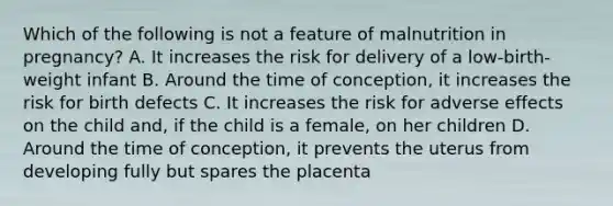 Which of the following is not a feature of malnutrition in pregnancy? A. It increases the risk for delivery of a low-birth-weight infant B. Around the time of conception, it increases the risk for birth defects C. It increases the risk for adverse effects on the child and, if the child is a female, on her children D. Around the time of conception, it prevents the uterus from developing fully but spares the placenta