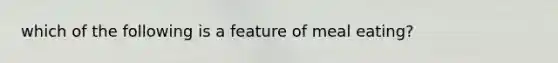 which of the following is a feature of meal eating?