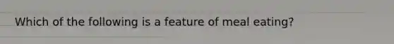 ​Which of the following is a feature of meal eating?