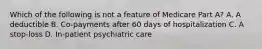 Which of the following is not a feature of Medicare Part A? A. A deductible B. Co-payments after 60 days of hospitalization C. A stop-loss D. In-patient psychiatric care