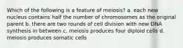 Which of the following is a feature of meiosis? a. each new nucleus contains half the number of chromosomes as the original parent b. there are two rounds of cell division with new DNA synthesis in between c. meiosis produces four diploid cells d. meiosis produces somatic cells