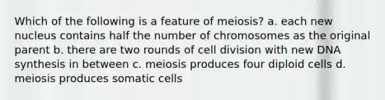 Which of the following is a feature of meiosis? a. each new nucleus contains half the number of chromosomes as the original parent b. there are two rounds of cell division with new DNA synthesis in between c. meiosis produces four diploid cells d. meiosis produces somatic cells