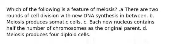 Which of the following is a feature of meiosis? .a There are two rounds of cell division with new DNA synthesis in between. b. Meiosis produces somatic cells. c. Each new nucleus contains half the number of chromosomes as the original parent. d. Meiosis produces four diploid cells.