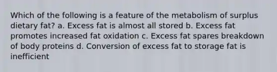 Which of the following is a feature of the metabolism of surplus dietary fat? a. Excess fat is almost all stored b. Excess fat promotes increased fat oxidation c. Excess fat spares breakdown of body proteins d. Conversion of excess fat to storage fat is inefficient