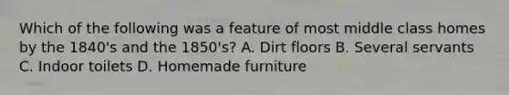 Which of the following was a feature of most middle class homes by the 1840's and the 1850's? A. Dirt floors B. Several servants C. Indoor toilets D. Homemade furniture