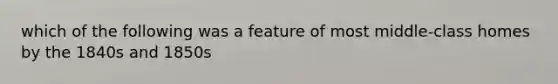 which of the following was a feature of most middle-class homes by the 1840s and 1850s