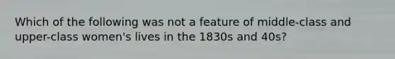 Which of the following was not a feature of middle-class and upper-class women's lives in the 1830s and 40s?