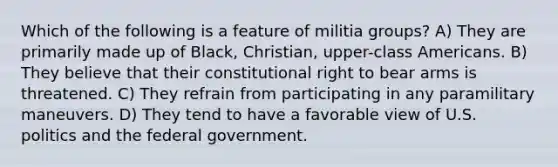 Which of the following is a feature of militia groups? A) They are primarily made up of Black, Christian, upper-class Americans. B) They believe that their constitutional right to bear arms is threatened. C) They refrain from participating in any paramilitary maneuvers. D) They tend to have a favorable view of U.S. politics and the federal government.