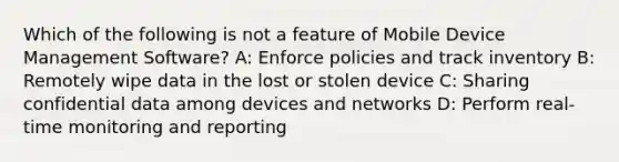 Which of the following is not a feature of Mobile Device Management Software? A: Enforce policies and track inventory B: Remotely wipe data in the lost or stolen device C: Sharing confidential data among devices and networks D: Perform real-time monitoring and reporting