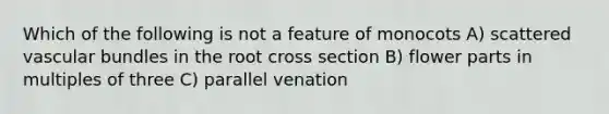 Which of the following is not a feature of monocots A) scattered vascular bundles in the root cross section B) flower parts in multiples of three C) parallel venation