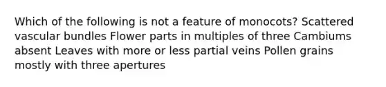 Which of the following is not a feature of monocots? Scattered vascular bundles Flower parts in multiples of three Cambiums absent Leaves with more or less partial veins Pollen grains mostly with three apertures