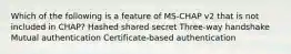 Which of the following is a feature of MS-CHAP v2 that is not included in CHAP? Hashed shared secret Three-way handshake Mutual authentication Certificate-based authentication