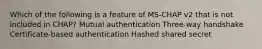 Which of the following is a feature of MS-CHAP v2 that is not included in CHAP? Mutual authentication Three-way handshake Certificate-based authentication Hashed shared secret